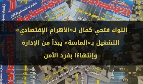 اللواء فتحي كمال لـ«الأهرام الإقتصادي» : التشغيل بـ«الماسة» يبدأ من الإدارة وإنتهاءًا بفرد الأمن